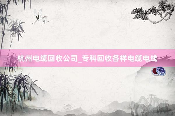 杭州电缆回收公司_专科回收各样电缆电线